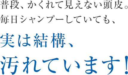 普段、かくれて見えない頭皮。毎日シャンプーしていても、実は結構、汚れています！