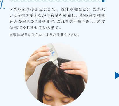 1.ノズルを直接頭皮にあて、液体が顔などに たれないよう指を添えながら適量を塗布し、指の腹で揉み込みながらなじませます。これを数回繰り返し、頭皮全体になじませていきます。※液体が目に入らないようご注意ください。