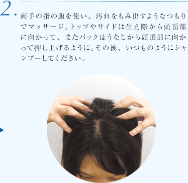 2.両手の指の腹を使い、汚れをもみ出すようなつもりでマッサージ。トップやサイドは生え際から頭頂部に向かって、またバックはうなじから頭頂部に向かって押し上げるように。その後、いつものようにシャンプーしてください。