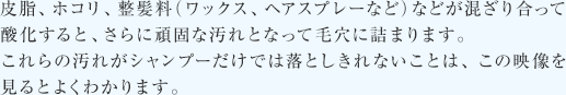 皮脂、ホコリ、整髪料（ワックス、ヘアスプレーなど）などが混ざり合って酸化すると、さらに頑固な汚れとなって毛穴に詰まります。これらの汚れがシャンプーだけでは落としきれないことは、この映像を見るとよくわかります。
