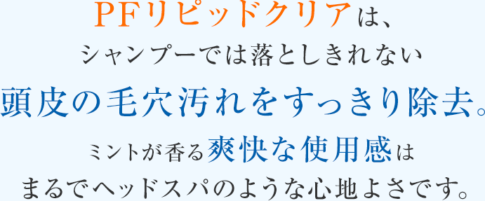 PFリピッドクリアは、シャンプーでは落としきれない頭皮の毛穴汚れをすっきり除去。ミントが香る爽快な使用感はまるでヘッドスパのような心地よさです。