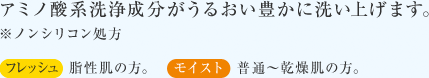 アミノ酸系洗浄成分がうるおい豊かに洗い上げます。※ノンシリコン処方 フレッシュ 脂性肌の方。 モイスト 普通〜乾燥肌の方。