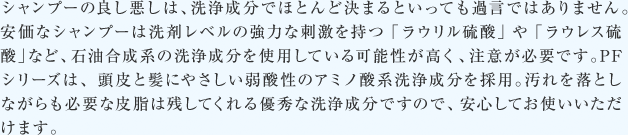 シャンプーの良し悪しは、洗浄成分でほとんど決まるといっても過言ではありません。 安価なシャンプーは洗剤レベルの強力な刺激を持つ「ラウリル硫酸」や「ラウレス硫酸」など、石油合成系の洗浄成分を使用している可能性が高く、注意が必要です。PFシリーズは、頭皮と髪にやさしい弱酸性のアミノ酸系洗浄成分を採用。汚れを落としながらも必要な皮脂は残してくれる優秀な洗浄成分ですので、安心してお使いいただけます。