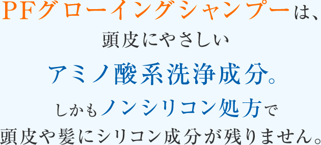 PFグローイングシャンプーは、頭皮にやさしいアミノ酸系洗浄成分。しかもノンシリコン処方で頭皮や髪にシリコン成分が残りません。