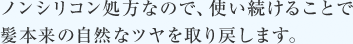 ノンシリコン処方なので、使い続けることで髪本来の自然なツヤを取り戻します。