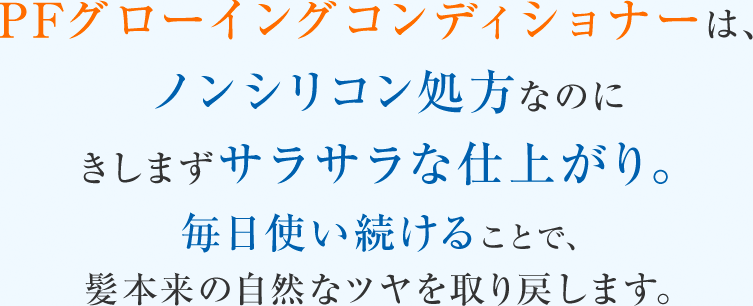 PFグローイングコンディショナーは、ノンシリコン処方なのにきしまずサラサラな仕上がり。毎日使い続けることで、髪本来の自然なツヤを取り戻します。