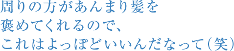 周りの方があんまり髪を褒めてくれるので、これはよっぽどいいんだなって（笑）