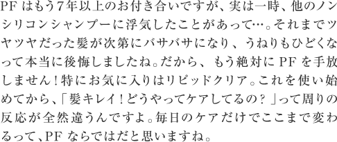 PFはもう７年以上のお付き合いですが、実は一時、他のノンシリコンシャンプーに浮気したことがあって…。それまでツヤツヤだった髪が次第にバサバサになり、うねりもひどくなって本当に後悔しましたね。だから、もう絶対にPFを手放しません！特にお気に入りはリピッドクリア。これを使い始めてから、「髪キレイ！どうやってケアしてるの？」って周りの反応が全然違うんですよ。毎日のケアだけでここまで変わるって、PFならではだと思いますね。