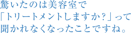驚いたのは美容室で「トリートメントしますか？」って聞かれなくなったことですね。