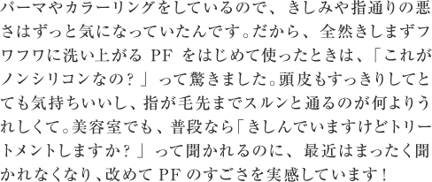 パーマやカラーリングをしているので、きしみや指通りの悪さはずっと気になっていたんです。だから、全然きしまずフワフワに洗い上がるPFをはじめて使ったときは、「これがノンシリコンなの？」って驚きました。頭皮もすっきりしてとても気持ちいいし、指が毛先までスルンと通るのが何よりうれしくて。美容室でも、普段なら「きしんでいますけどトリートメントしますか？」って聞かれるのに、最近はまったく聞かれなくなり、改めてPFのすごさを実感しています！