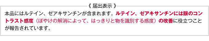 届出表示「本品にはルテイン、ゼアキサンチンが含まれます。ルテイン、ゼアキサンチンには眼のコントラスト感度(ぼやけの解消によって、はっきりと物を識別する感度)の改善に役立つことが報告されています。」
