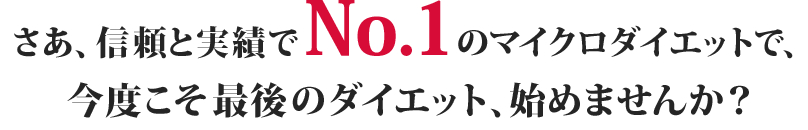 さあ、信頼と実績でNo.1のマイクロダイエットで、今度こそ最後のダイエット、始めませんか？