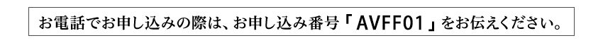 お電話でお申し込みの際は、お申し込み番号「AVFF01」をお伝えください。