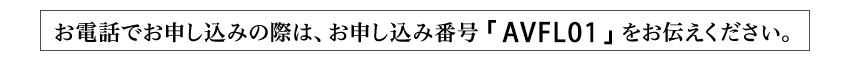 お電話でお申し込みの際は、お申し込み番号「AVFL01」をお伝えください。