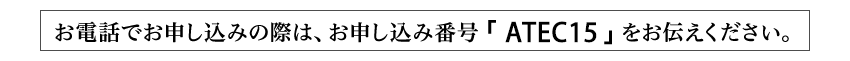 お電話でお申し込みの際は、お申し込み番号「ATEC15」をお伝えください。