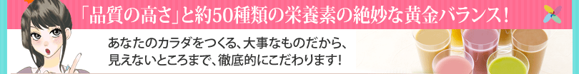 「品質の高さ」と約50種類の栄養素の絶妙な黄金バランス！あなたのカラダをつくる、大事なものだから、見えないところまで、徹底的にこだわります！