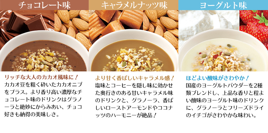 チョコレート味 高純度の仏産ココアで深みをプラス。モルトシロップを加えた新グラノーラとの相性は抜群です!キャラメルナッツ味 隠し味のコーヒーと、アーモンド、ココナッツ入り新グラノーラで香ばしさをアップ。大人のカフェテイストに。ストロベリー味 ざく切りイチゴにパパイヤ、レーズンを加えた新グラノーラ。さらに果汁を増量した専用ドリンクが絶品です!