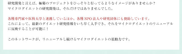 研究開発と言えば、極秘のプロジェクトをひっそりと行ってるようなイメージがありませんか？マイクロダイエットの研究開発は、それだけではありませんでした。各種専門家や医科大学と連携しているほか、各種NPO法人や研究団体にも賛助しています。これによって、最新のダイエット研究情報をいち早く入手でき、それをマイクロダイエットのリニューアルに反映することが可能に！このネットワークが、リニューアルし続けるマイクロダイエットの原動力です。
