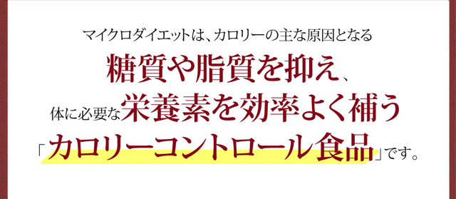 マイクロダイエットは、カロリーの主な原因となる糖質や脂質を抑え、体に必要な栄養素を効率を効率良く補う「カロリーコントロール食品」です。