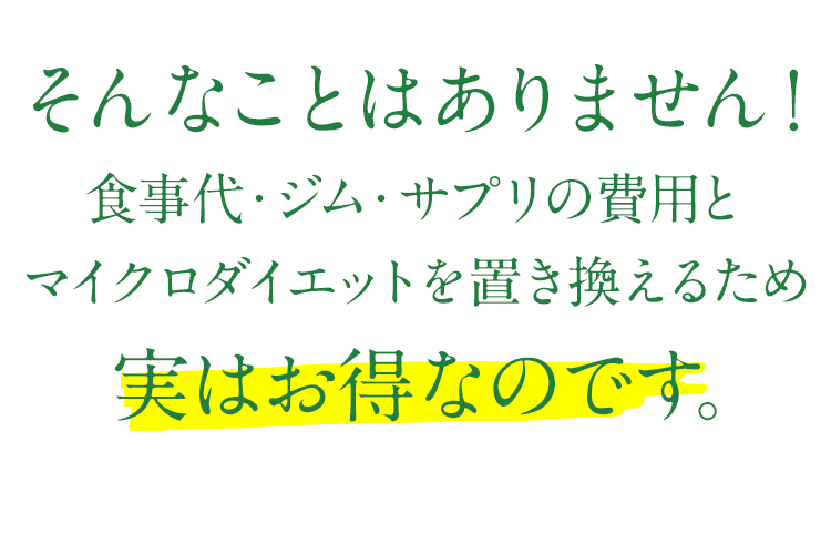そんなことはありません!食事代・ジム・サプリの費用とマイクロダイエットを置き換えるため実はお得なのです。