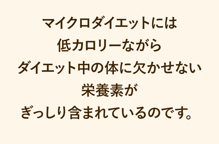 マイクロダイエットには低カロリーながらダイエット中の体に欠かせない栄養素がぎっしり含まれているのです。