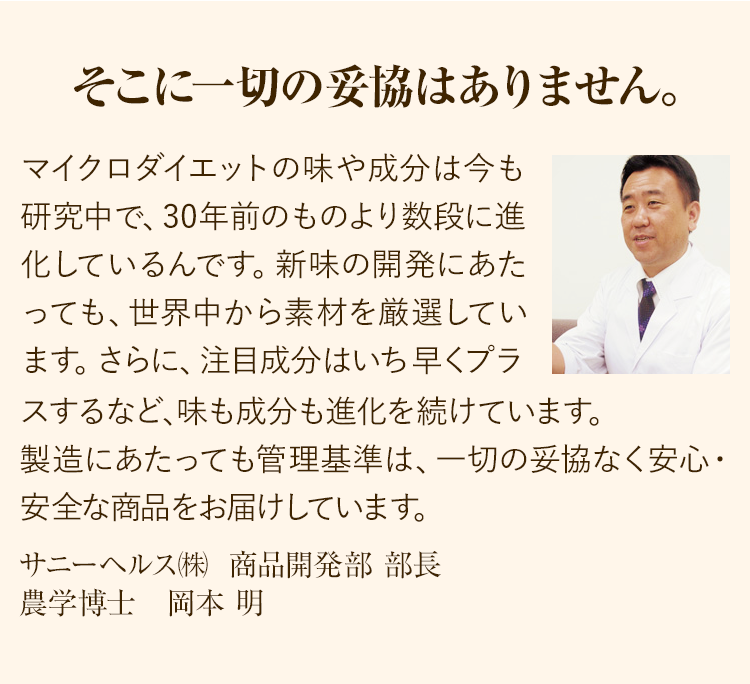 そこに一切の妥協はありません。マイクロダイエットの味や成分は今も研究中で、30年前のものより数段に進化しているんです。新味の開発にあたっても、世界中から素材を厳選しています。 さらに、注目成分はいち早くプラスするなど、味も成分も進化を続けています。製造にあたっても管理基準は、一切の妥協なく安心・安全な商品をお届けしています。サニーヘルス㈱ 商品開発部 部長農学博士 岡本 明
