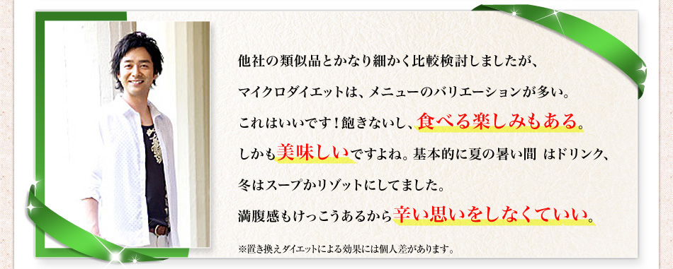 他社の類似品とかなり細かく比較検討しましたが、マイクロダイエットは、メニューのバリエーションが多い。これはいいです！飽きないし、食べる楽しみもある。しかも美味しいですよね。基本的に夏の暑い間 はドリンク、冬はスープかリゾットにしてました。満腹感もけっこうあるから辛い思いをしなくていい