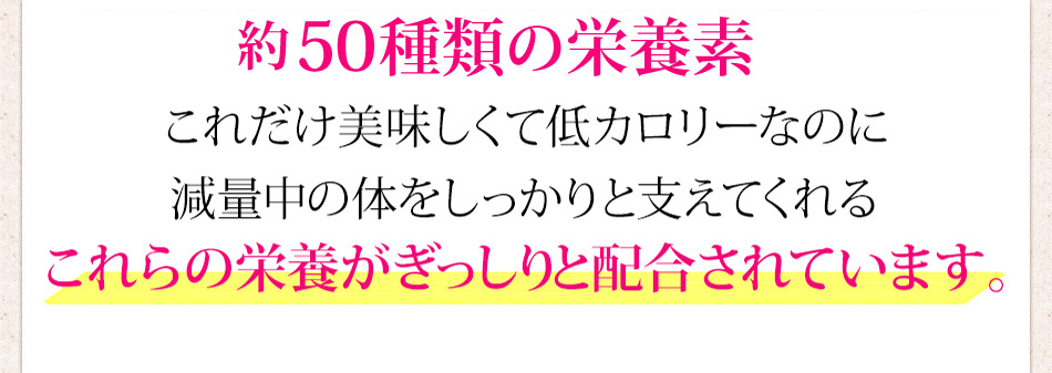 50種類の栄養素 これだけ美味しくて低カロリーなのに減量中の体をしっかりと支えてくれるこれらの栄養素がぎっしりと配合されています。
